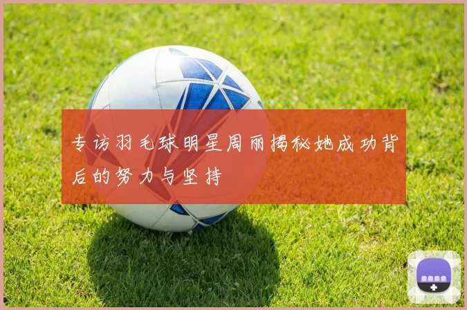 专访羽毛球明星周丽揭秘她成功背后的努力与坚持