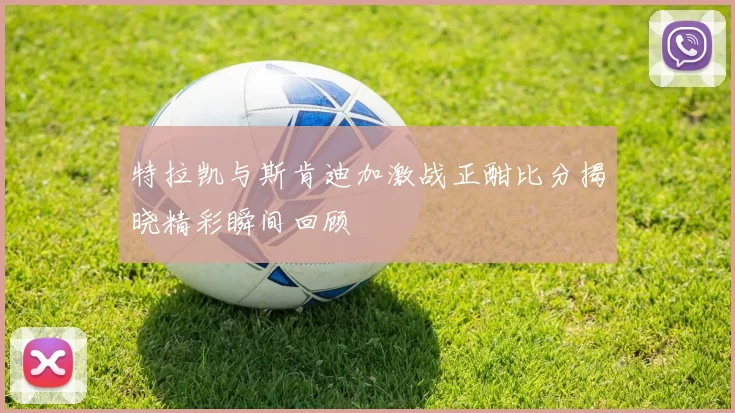 特拉凯与斯肯迪加激战正酣比分揭晓精彩瞬间回顾