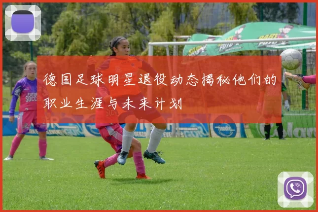德国足球明星退役动态揭秘他们的职业生涯与未来计划
