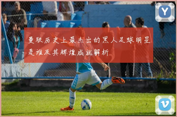 曼联历史上最杰出的黑人足球明星是谁及其辉煌成就解析