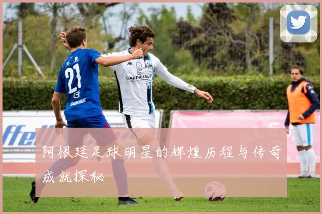 阿根廷足球明星的辉煌历程与传奇成就探秘