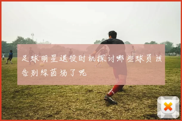 足球明星退役时机探讨哪些球员该告别绿茵场了呢