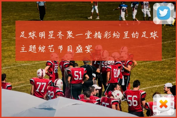 足球明星齐聚一堂精彩纷呈的足球主题综艺节目盛宴