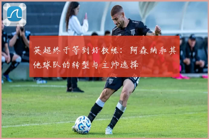 英超终于等到好教练：阿森纳和其他球队的转型与主帅选择