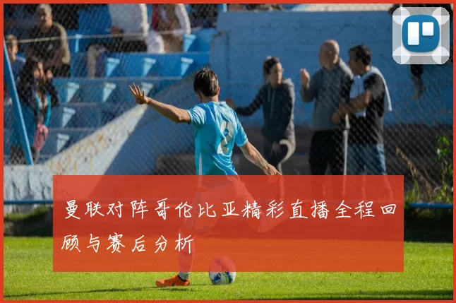 曼联对阵哥伦比亚精彩直播全程回顾与赛后分析