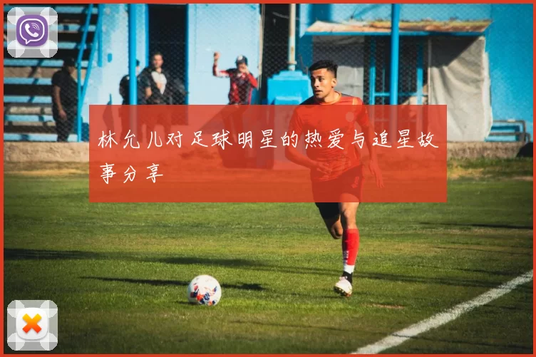 林允儿对足球明星的热爱与追星故事分享