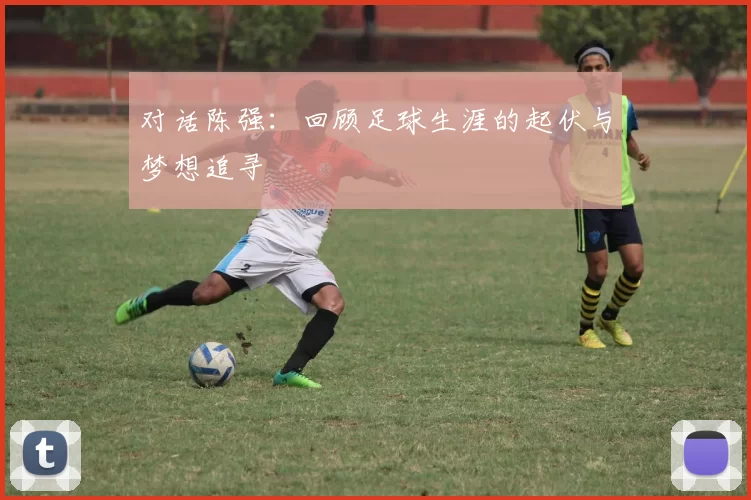 对话陈强：回顾足球生涯的起伏与梦想追寻
