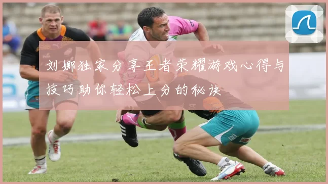 刘娜独家分享王者荣耀游戏心得与技巧助你轻松上分的秘诀