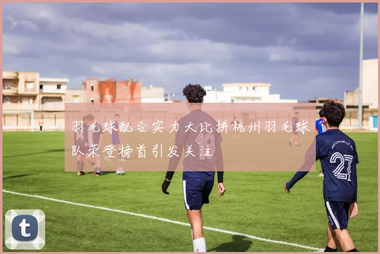 羽毛球配合实力大比拼杭州羽毛球队荣登榜首引发关注