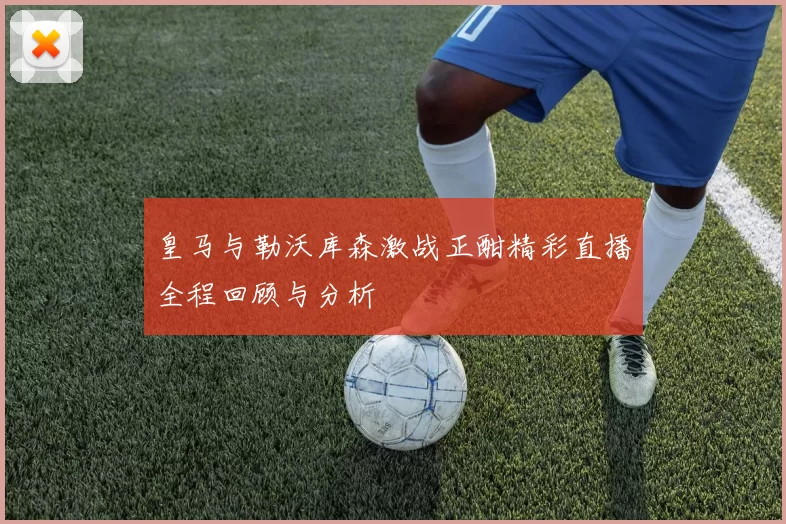 皇马与勒沃库森激战正酣精彩直播全程回顾与分析