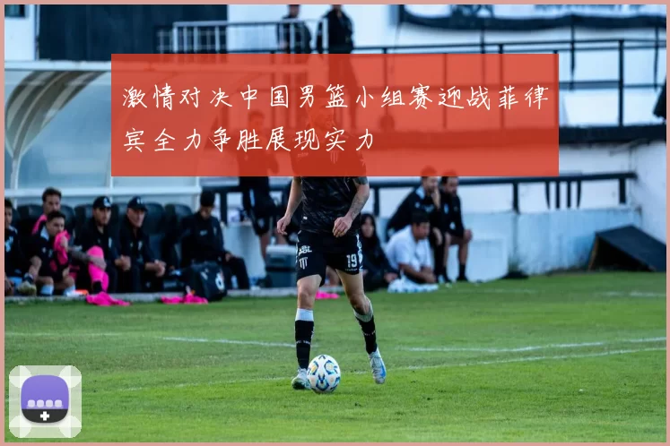 激情对决中国男篮小组赛迎战菲律宾全力争胜展现实力