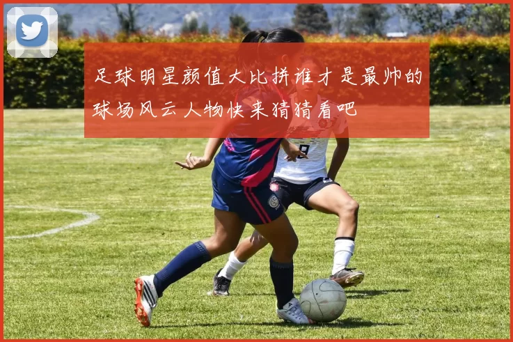 足球明星颜值大比拼谁才是最帅的球场风云人物快来猜猜看吧
