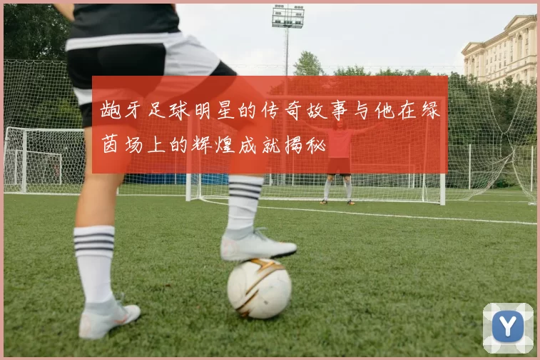 龅牙足球明星的传奇故事与他在绿茵场上的辉煌成就揭秘