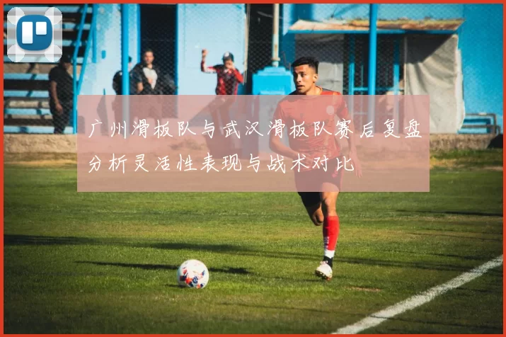 广州滑板队与武汉滑板队赛后复盘分析灵活性表现与战术对比