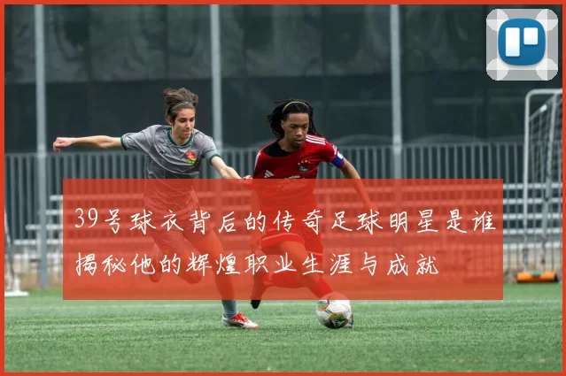 39号球衣背后的传奇足球明星是谁揭秘他的辉煌职业生涯与成就