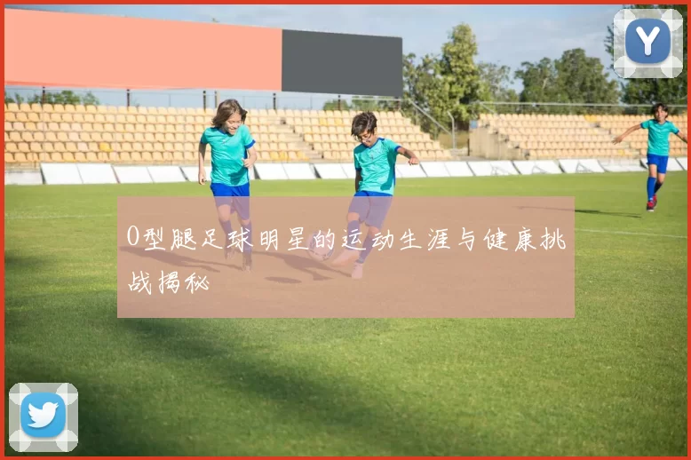 O型腿足球明星的运动生涯与健康挑战揭秘