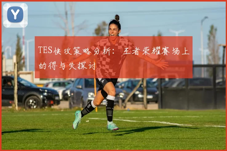 TES快攻策略分析：王者荣耀赛场上的得与失探讨