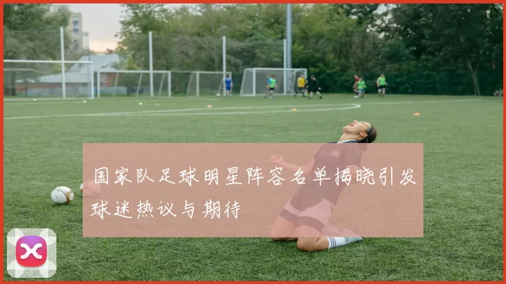 国家队足球明星阵容名单揭晓引发球迷热议与期待