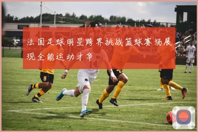 法国足球明星跨界挑战篮球赛场展现全能运动才华