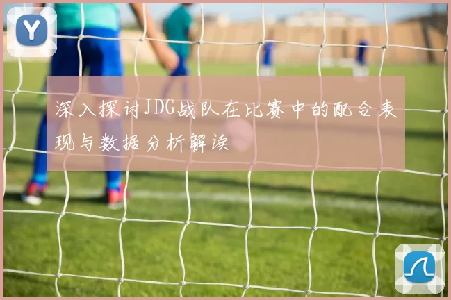 深入探讨JDG战队在比赛中的配合表现与数据分析解读