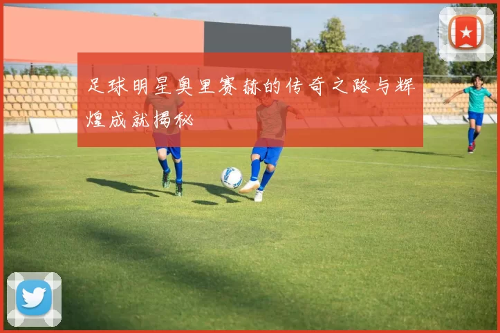 足球明星奥里赛赫的传奇之路与辉煌成就揭秘