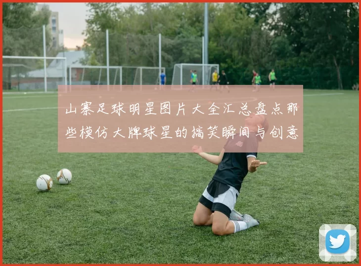 山寨足球明星图片大全汇总盘点那些模仿大牌球星的搞笑瞬间与创意造型