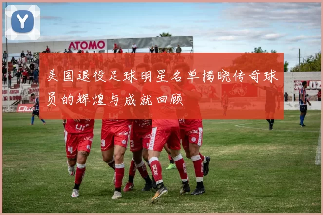 美国退役足球明星名单揭晓传奇球员的辉煌与成就回顾