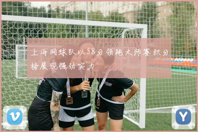上海网球队以58分领跑大师赛积分榜展现强劲实力