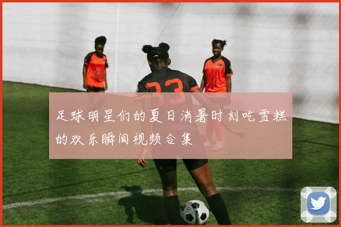 足球明星们的夏日消暑时刻吃雪糕的欢乐瞬间视频合集