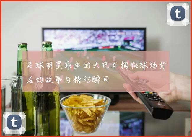 足球明星乘坐的大巴车揭秘球场背后的故事与精彩瞬间