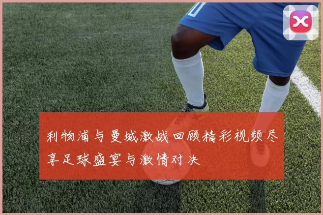 利物浦与曼城激战回顾精彩视频尽享足球盛宴与激情对决