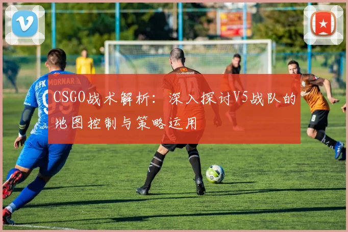 CSGO战术解析：深入探讨V5战队的地图控制与策略运用