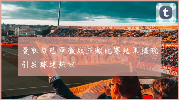 曼联与巴萨激战正酣比赛结果揭晓引发球迷热议