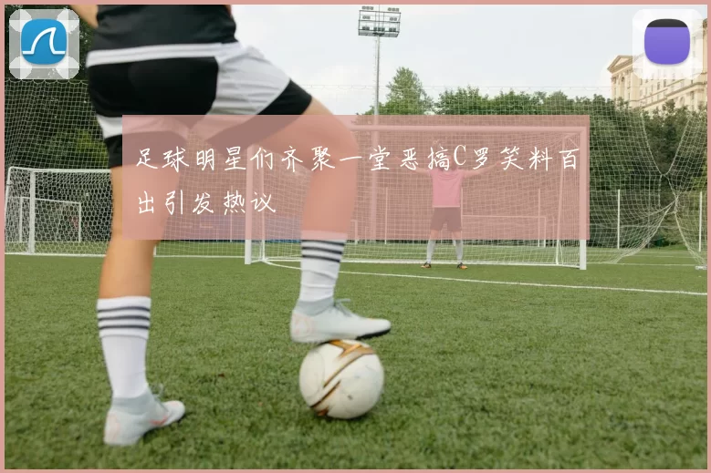 足球明星们齐聚一堂恶搞C罗笑料百出引发热议