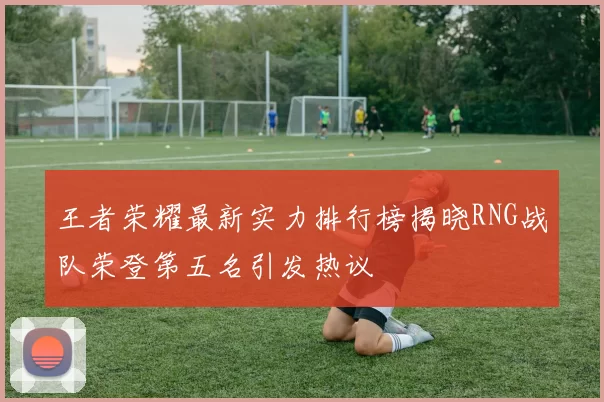 王者荣耀最新实力排行榜揭晓RNG战队荣登第五名引发热议