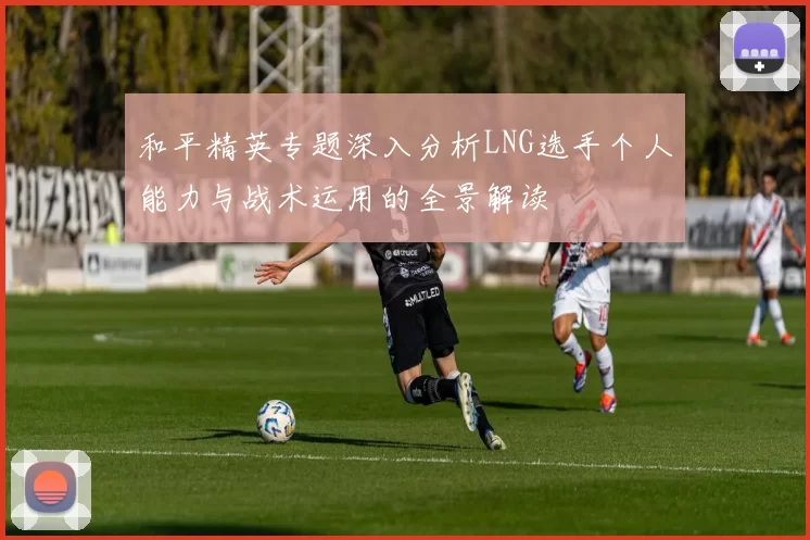 和平精英专题深入分析LNG选手个人能力与战术运用的全景解读