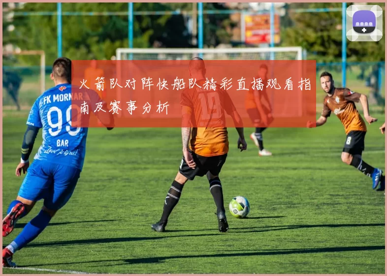 火箭队对阵快船队精彩直播观看指南及赛事分析