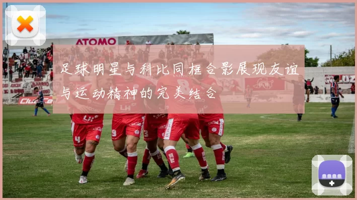 足球明星与科比同框合影展现友谊与运动精神的完美结合