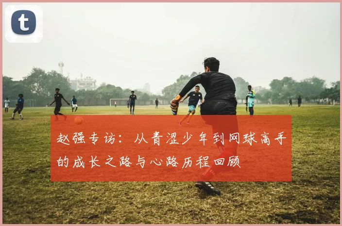 赵强专访：从青涩少年到网球高手的成长之路与心路历程回顾