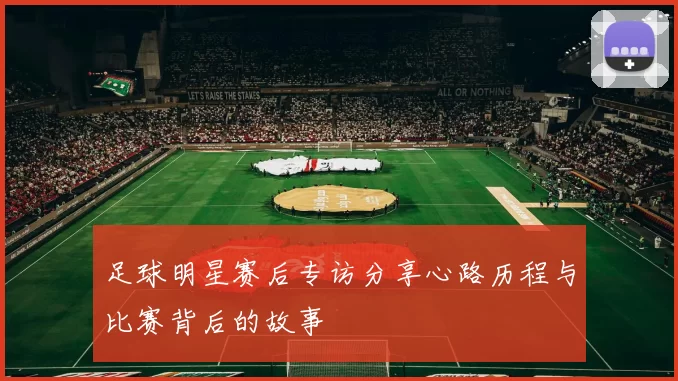 足球明星赛后专访分享心路历程与比赛背后的故事