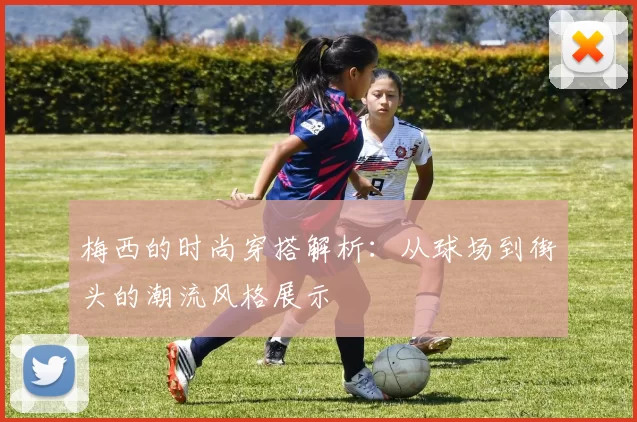 梅西的时尚穿搭解析：从球场到街头的潮流风格展示