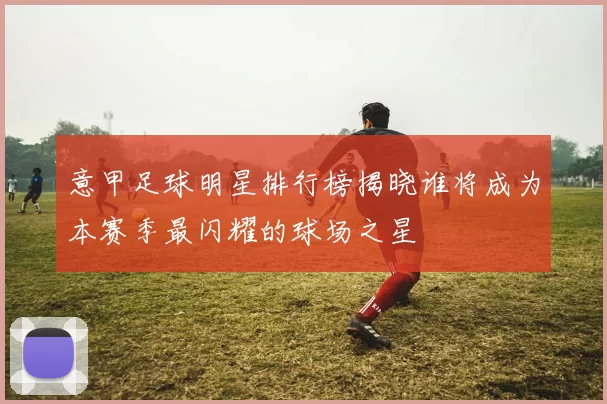 意甲足球明星排行榜揭晓谁将成为本赛季最闪耀的球场之星