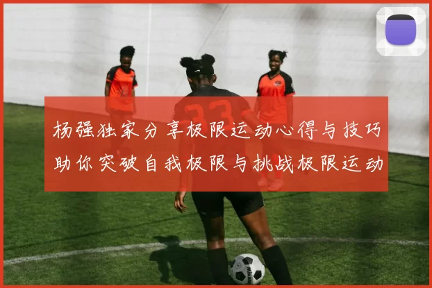 杨强独家分享极限运动心得与技巧助你突破自我极限与挑战极限运动的乐趣