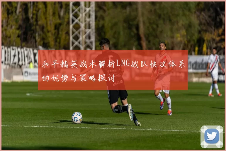 和平精英战术解析LNG战队快攻体系的优势与策略探讨