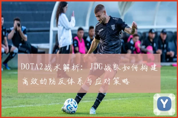 DOTA2战术解析：JDG战队如何构建高效的防反体系与应对策略