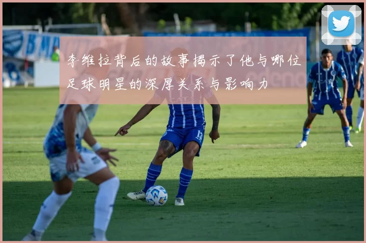 李维拉背后的故事揭示了他与哪位足球明星的深厚关系与影响力
