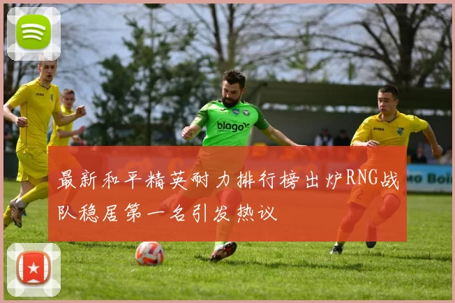 最新和平精英耐力排行榜出炉RNG战队稳居第一名引发热议